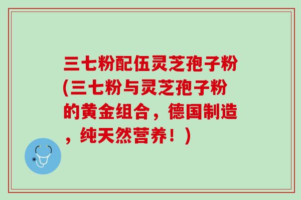三七粉配伍灵芝孢子粉(三七粉与灵芝孢子粉的黄金组合，德国制造，纯天然营养！)