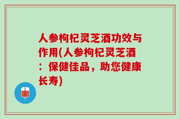人参枸杞灵芝酒功效与作用(人参枸杞灵芝酒：保健佳品，助您健康长寿)