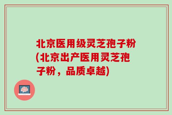 北京医用级灵芝孢子粉(北京出产医用灵芝孢子粉，品质卓越)