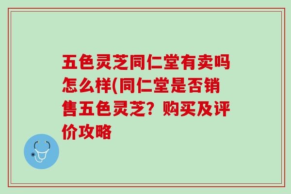 五色灵芝同仁堂有卖吗怎么样(同仁堂是否销售五色灵芝?购买及评价攻略 五色灵芝同仁堂有卖吗怎么样(同仁堂是否销售五色灵芝?购买及评价攻略