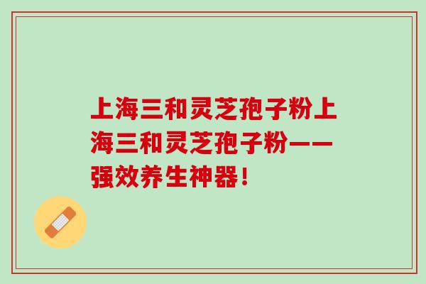上海三和灵芝孢子粉上海三和灵芝孢子粉——强效养生神器！