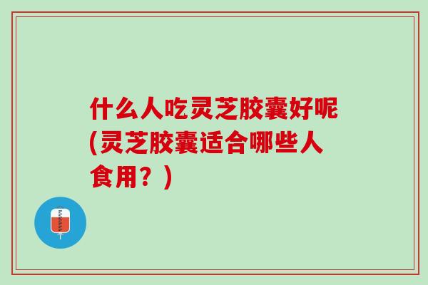 什么人吃灵芝胶囊好呢(灵芝胶囊适合哪些人食用？)