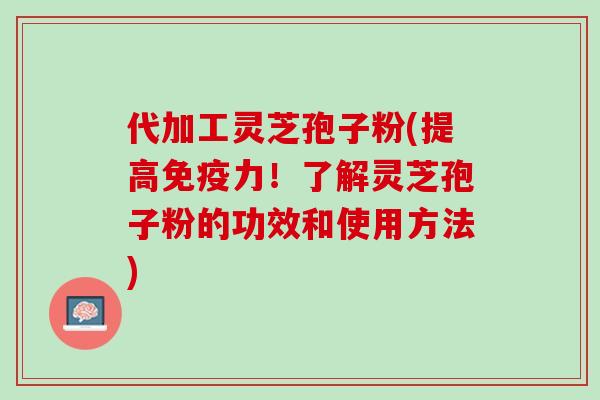 代加工灵芝孢子粉(提高免疫力！了解灵芝孢子粉的功效和使用方法)