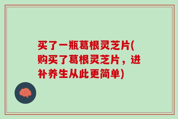 买了一瓶葛根灵芝片(购买了葛根灵芝片，进补养生从此更简单)