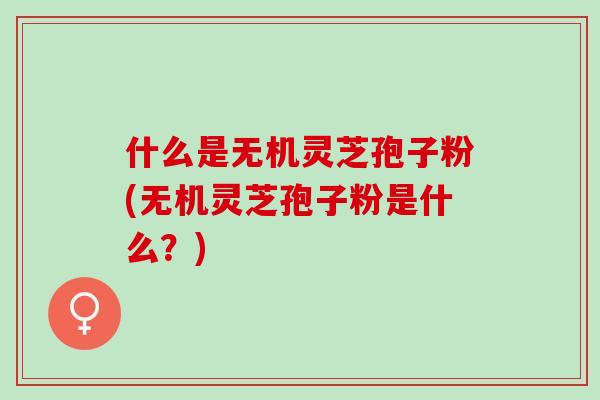 什么是无机灵芝孢子粉(无机灵芝孢子粉是什么？)