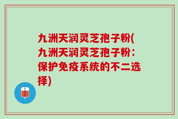 九洲天润灵芝孢子粉(九洲天润灵芝孢子粉:保护免疫系统的不二选择) 九洲天润灵芝孢子粉(九洲天润灵芝孢子粉:保护免疫系统的不二选择)