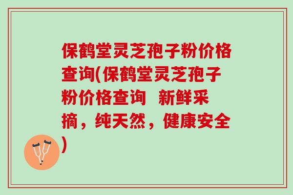保鹤堂灵芝孢子粉价格查询(保鹤堂灵芝孢子粉价格查询  新鲜采摘，纯天然，健康安全)
