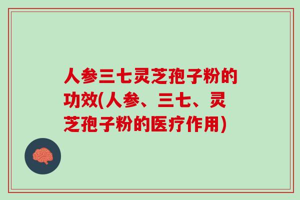 人参三七灵芝孢子粉的功效(人参、三七、灵芝孢子粉的医疗作用)