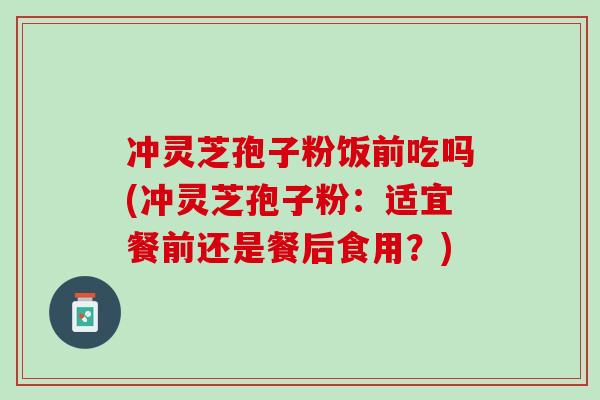冲灵芝孢子粉饭前吃吗(冲灵芝孢子粉：适宜餐前还是餐后食用？)