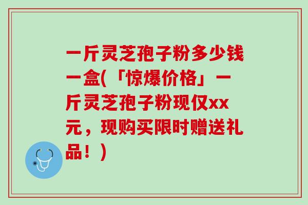 一斤灵芝孢子粉多少钱一盒(「惊爆价格」一斤灵芝孢子粉现仅xx元，现购买限时赠送礼品！)