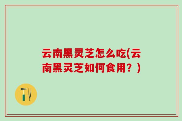云南黑灵芝怎么吃(云南黑灵芝如何食用？)