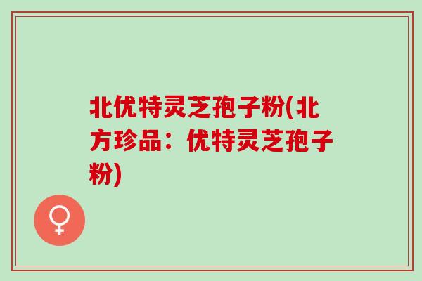 北优特灵芝孢子粉(北方珍品：优特灵芝孢子粉)