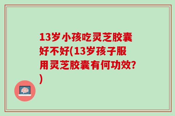 13岁小孩吃灵芝胶囊好不好(13岁孩子服用灵芝胶囊有何功效？)