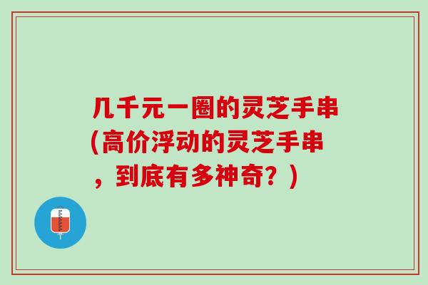 几千元一圈的灵芝手串(高价浮动的灵芝手串，到底有多神奇？)