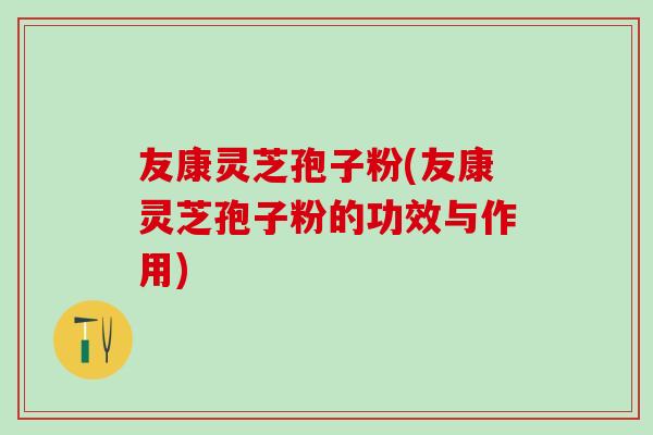 友康灵芝孢子粉(友康灵芝孢子粉的功效与作用)