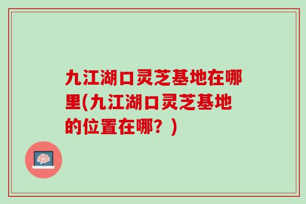 九江湖口灵芝基地在哪里(九江湖口灵芝基地的位置在哪?) 九江湖口灵芝基地在哪里(九江湖口灵芝基地的位置在哪?)