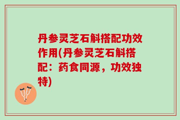 丹参灵芝石斛搭配功效作用(丹参灵芝石斛搭配：药食同源，功效独特)