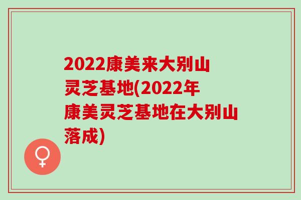 2022康美来大别山灵芝基地(2022年康美灵芝基地在大别山落成)