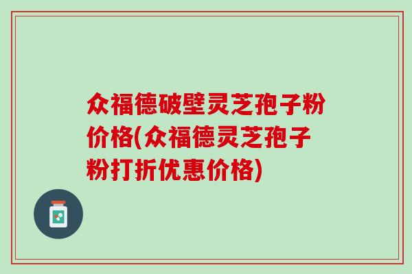 众福德破壁灵芝孢子粉价格(众福德灵芝孢子粉打折优惠价格)
