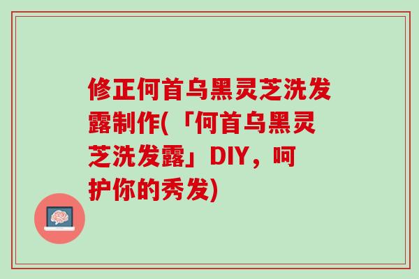 修正何首乌黑灵芝洗发露制作(「何首乌黑灵芝洗发露」DIY，呵护你的秀发)