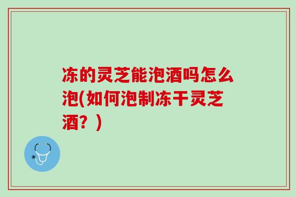 冻的灵芝能泡酒吗怎么泡(如何泡制冻干灵芝酒?) 冻的灵芝能泡酒吗怎么泡(如何泡制冻干灵芝酒?)