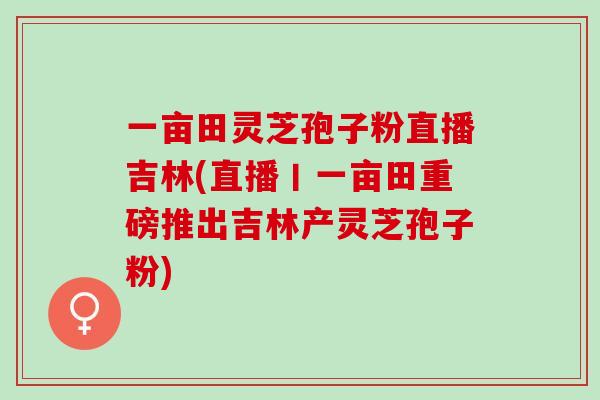 一亩田灵芝孢子粉直播吉林(直播丨一亩田重磅推出吉林产灵芝孢子粉)