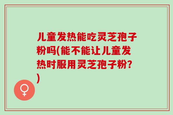 儿童发热能吃灵芝孢子粉吗(能不能让儿童发热时服用灵芝孢子粉？)