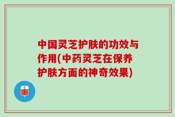 中国灵芝护肤的功效与作用(中药灵芝在保养护肤方面的神奇效果)