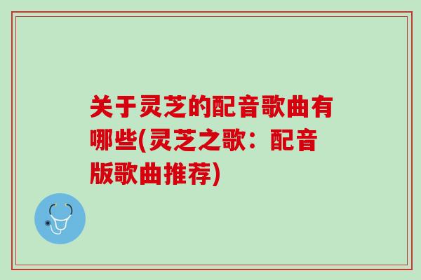 关于灵芝的配音歌曲有哪些(灵芝之歌：配音版歌曲推荐)