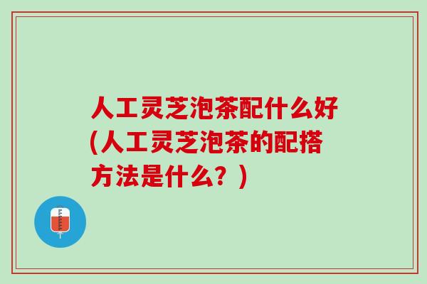 人工灵芝泡茶配什么好(人工灵芝泡茶的配搭方法是什么？)