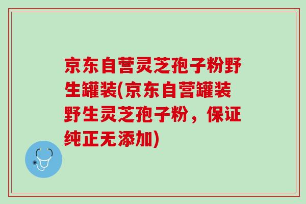 京东自营灵芝孢子粉野生罐装(京东自营罐装野生灵芝孢子粉，保证纯正无添加)