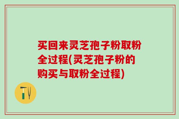 买回来灵芝孢子粉取粉全过程(灵芝孢子粉的购买与取粉全过程)