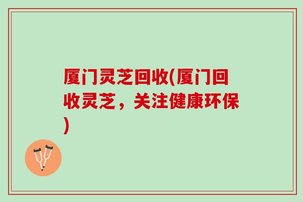 厦门灵芝回收(厦门回收灵芝,关注健康环保) 厦门灵芝回收(厦门回收灵芝,关注健康环保)