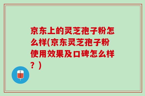 京东上的灵芝孢子粉怎么样(京东灵芝孢子粉使用效果及口碑怎么样？)