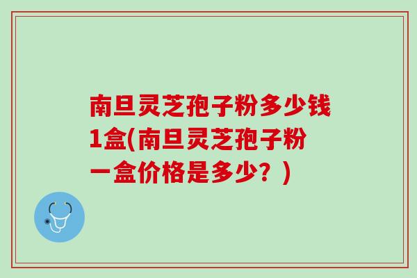 南旦灵芝孢子粉多少钱1盒(南旦灵芝孢子粉一盒价格是多少？)