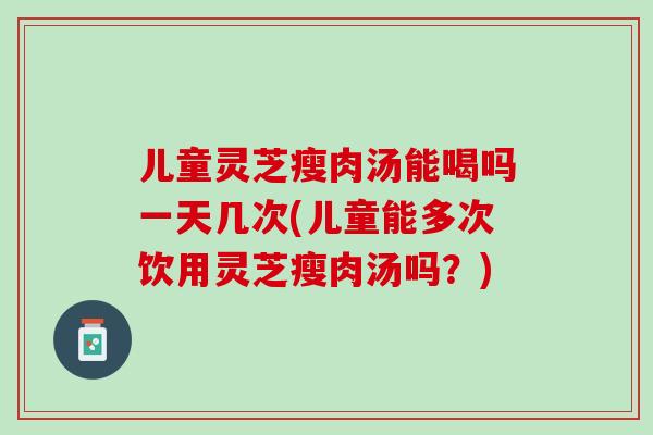 儿童灵芝瘦肉汤能喝吗一天几次(儿童能多次饮用灵芝瘦肉汤吗？)