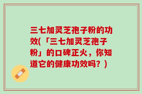 三七加灵芝孢子粉的功效(「三七加灵芝孢子粉」的口碑正火，你知道它的健康功效吗？)