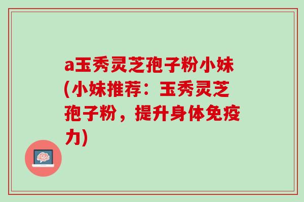 a玉秀灵芝孢子粉小妹(小妹推荐：玉秀灵芝孢子粉，提升身体免疫力)