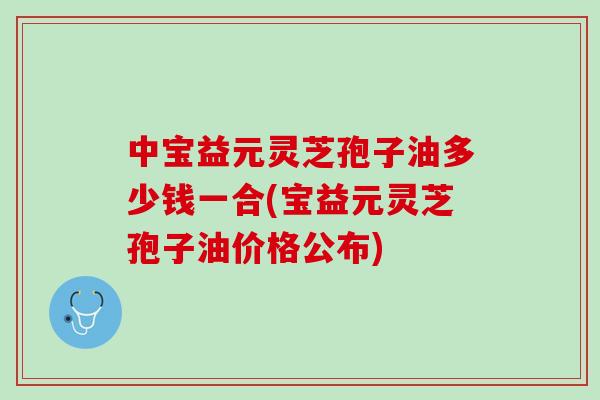 中宝益元灵芝孢子油多少钱一合(宝益元灵芝孢子油价格公布)