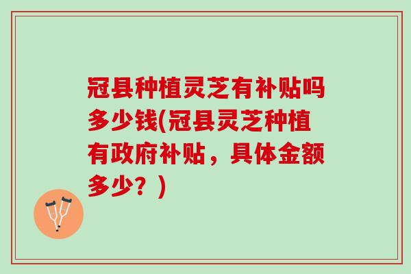冠县种植灵芝有补贴吗多少钱(冠县灵芝种植有政府补贴，具体金额多少？)