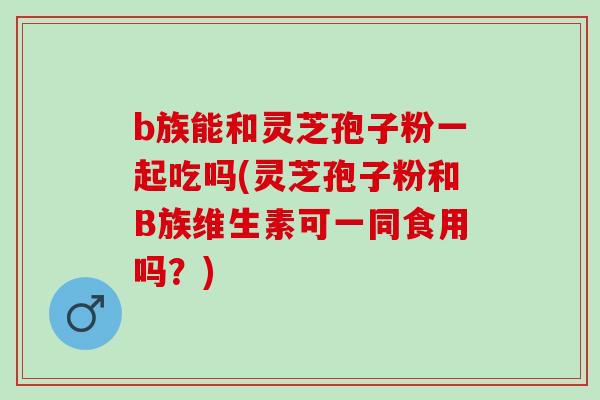 b族能和灵芝孢子粉一起吃吗(灵芝孢子粉和B族维生素可一同食用吗？)