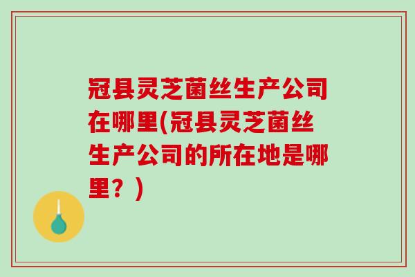 冠县灵芝菌丝生产公司在哪里(冠县灵芝菌丝生产公司的所在地是哪里?) 冠县灵芝菌丝生产公司在哪里(冠县灵芝菌丝生产公司的所在地是哪里?)
