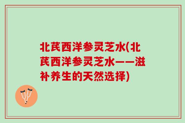 北芪西洋参灵芝水(北芪西洋参灵芝水——滋补养生的天然选择)