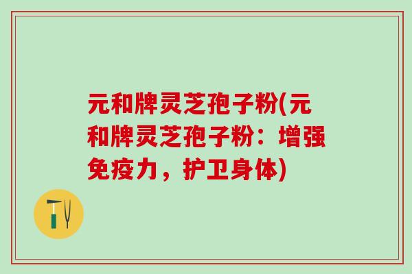 元和牌灵芝孢子粉(元和牌灵芝孢子粉：增强免疫力，护卫身体)
