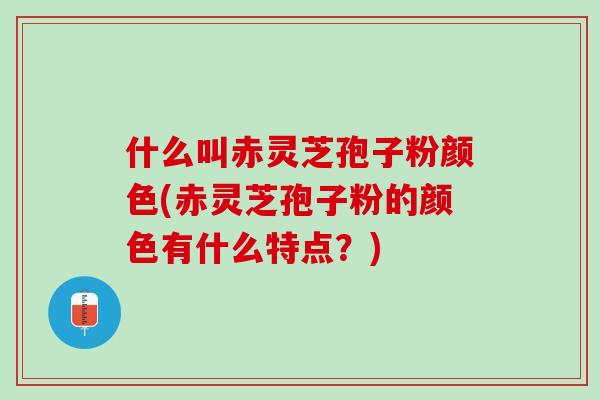 什么叫赤灵芝孢子粉颜色(赤灵芝孢子粉的颜色有什么特点？)