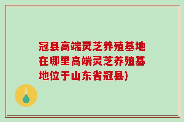 冠县高端灵芝养殖基地在哪里高端灵芝养殖基地位于山东省冠县)