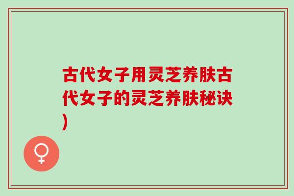 古代女子用灵芝养肤古代女子的灵芝养肤秘诀)