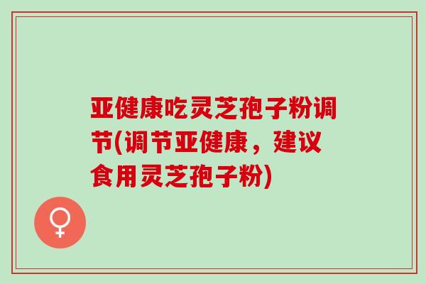 亚健康吃灵芝孢子粉调节(调节亚健康，建议食用灵芝孢子粉)