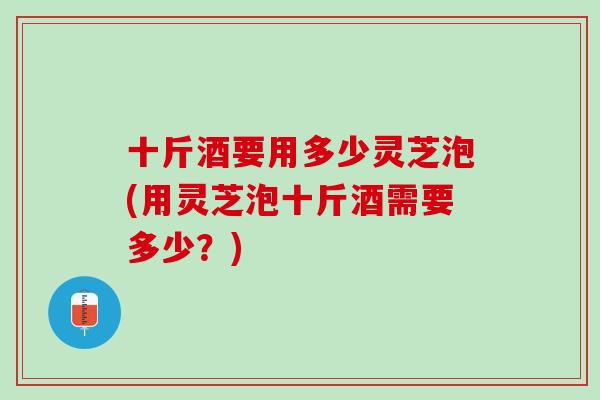 十斤酒要用多少灵芝泡(用灵芝泡十斤酒需要多少？)