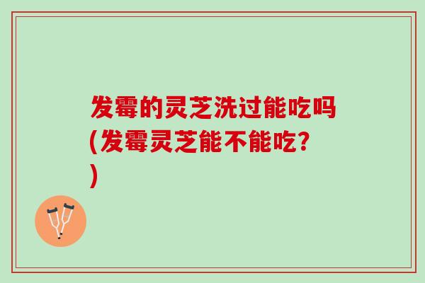 发霉的灵芝洗过能吃吗(发霉灵芝能不能吃？)